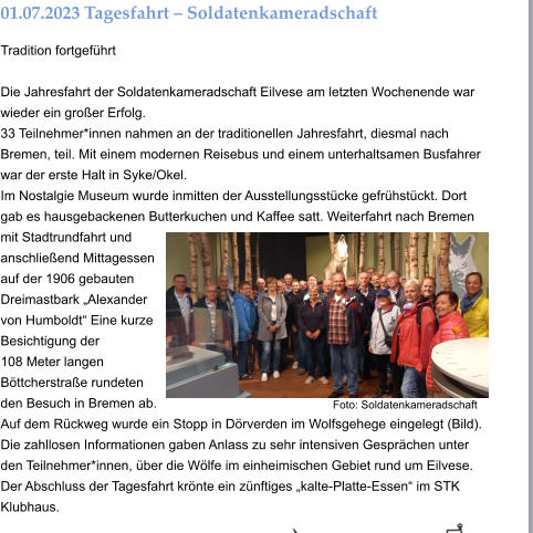01.07.2023	Tagesfahrt – Soldatenkameradschaft Tradition fortgeführt  Die Jahresfahrt der Soldatenkameradschaft Eilvese am letzten Wochenende war wieder ein großer Erfolg. 33 Teilnehmer*innen nahmen an der traditionellen Jahresfahrt, diesmal nach Bremen, teil. Mit einem modernen Reisebus und einem unterhaltsamen Busfahrer war der erste Halt in Syke/Okel. Im Nostalgie Museum wurde inmitten der Ausstellungsstücke gefrühstückt. Dort gab es hausgebackenen Butterkuchen und Kaffee satt. Weiterfahrt nach Bremen mit Stadtrundfahrt und anschließend Mittagessen auf der 1906 gebauten Dreimastbark „Alexander von Humboldt“ Eine kurze Besichtigung der  108 Meter langen Böttcherstraße rundeten den Besuch in Bremen ab. Auf dem Rückweg wurde ein Stopp in Dörverden im Wolfsgehege eingelegt (Bild). Die zahllosen Informationen gaben Anlass zu sehr intensiven Gesprächen unter den Teilnehmer*innen, über die Wölfe im einheimischen Gebiet rund um Eilvese. Der Abschluss der Tagesfahrt krönte ein zünftiges „kalte-Platte-Essen“ im STK Klubhaus.  Foto: Soldatenkameradschaft