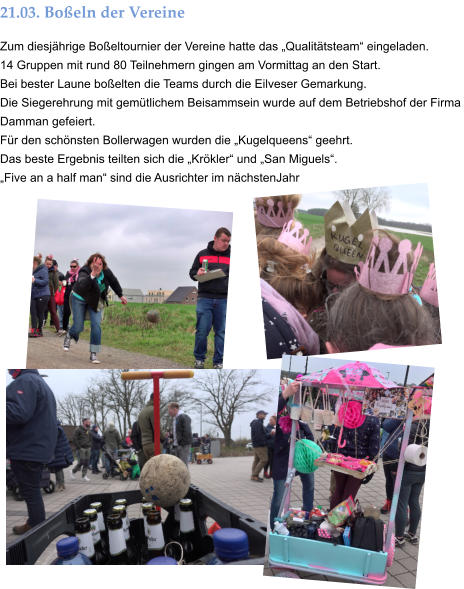 21.03. Boßeln der Vereine  Zum diesjährige Boßeltournier der Vereine hatte das „Qualitätsteam“ eingeladen. 14 Gruppen mit rund 80 Teilnehmern gingen am Vormittag an den Start.  Bei bester Laune boßelten die Teams durch die Eilveser Gemarkung.  Die Siegerehrung mit gemütlichem Beisammsein wurde auf dem Betriebshof der Firma Damman gefeiert. Für den schönsten Bollerwagen wurden die „Kugelqueens“ geehrt.  Das beste Ergebnis teilten sich die „Krökler“ und „San Miguels“. „Five an a half man“ sind die Ausrichter im nächstenJahr
